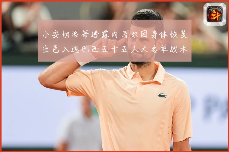 小安切洛蒂透露内马尔因身体恢复出色入选巴西五十五人大名单战术观察：最新赛事动态与深度分析