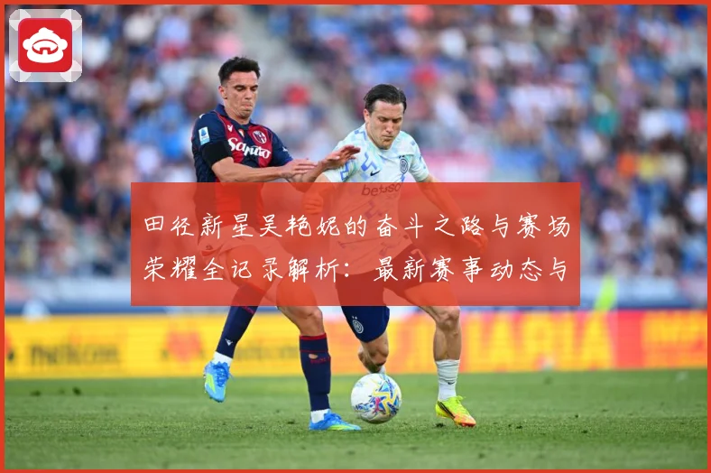 田径新星吴艳妮的奋斗之路与赛场荣耀全记录解析：最新赛事动态与深度分析