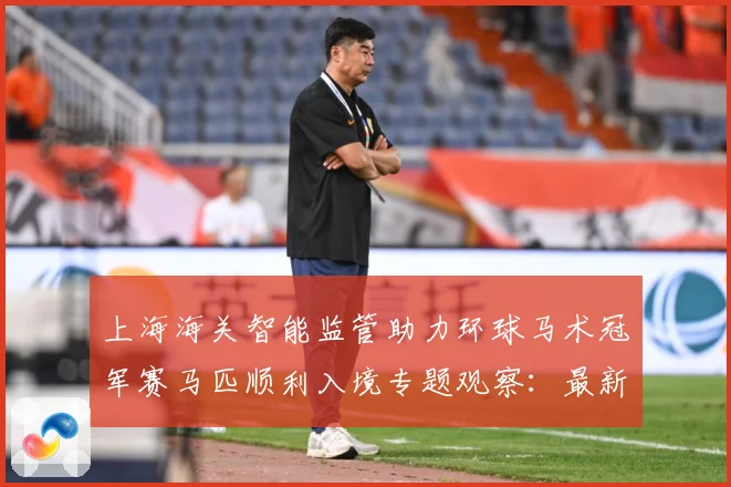 上海海关智能监管助力环球马术冠军赛马匹顺利入境专题观察：最新赛事动态与深度分析
