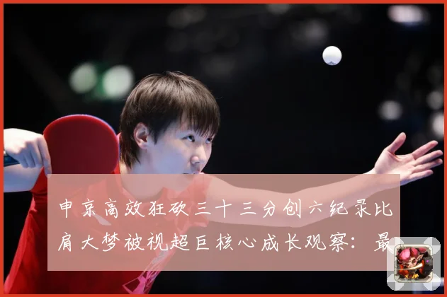 申京高效狂砍三十三分创六纪录比肩大梦被视超巨核心成长观察：最新赛事动态与深度分析