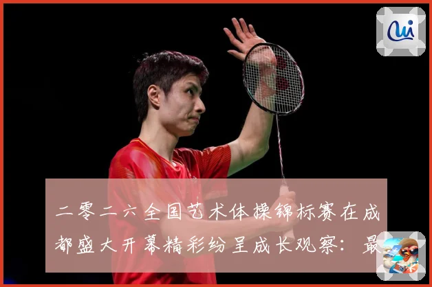 二零二六全国艺术体操锦标赛在成都盛大开幕精彩纷呈成长观察：最新赛事动态与深度分析