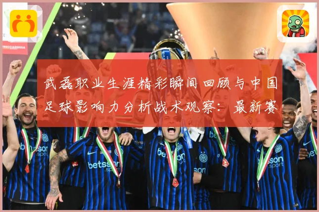 武磊职业生涯精彩瞬间回顾与中国足球影响力分析战术观察：最新赛事动态与深度分析