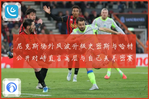 尼克斯场外风波升级史密斯与哈特公开对峙直言高层与自己关系密赛场复盘：最新赛事动态与深度分析
