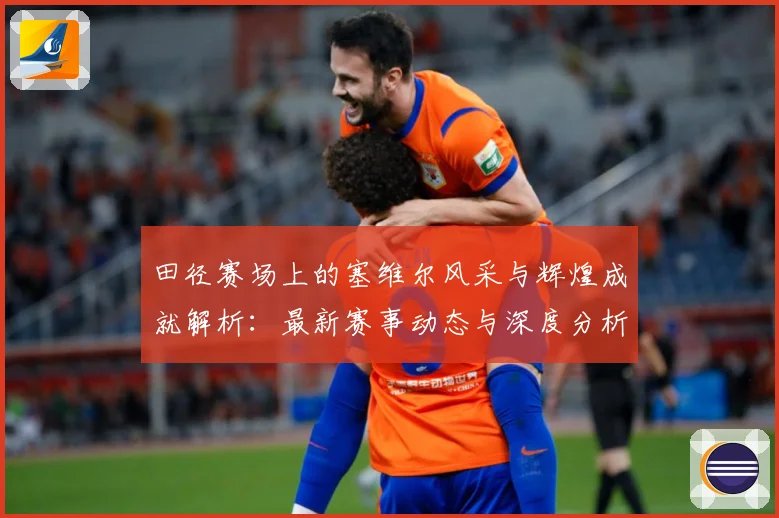 田径赛场上的塞维尔风采与辉煌成就解析：最新赛事动态与深度分析
