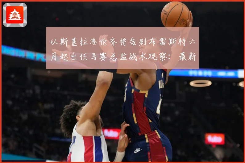 以斯基拉洛伦齐将告别布雷斯特六月起出任马赛总监战术观察：最新赛事动态与深度分析