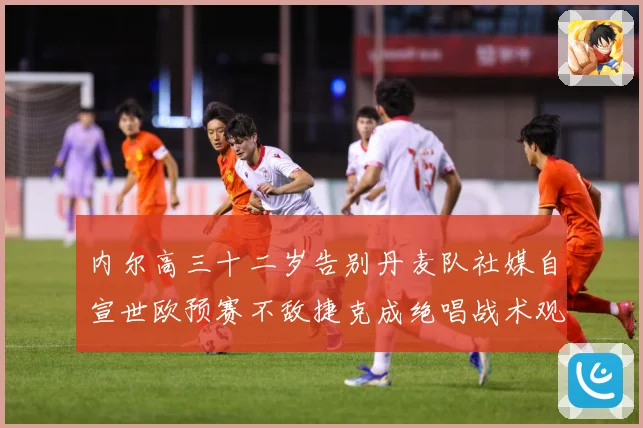 内尔高三十二岁告别丹麦队社媒自宣世欧预赛不敌捷克成绝唱战术观察：最新赛事动态与深度分析