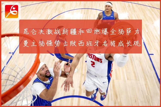 昆仑决激战新疆和田燃爆全场萨力曼主场强势击败西班牙名将成长观察：最新赛事动态与深度分析