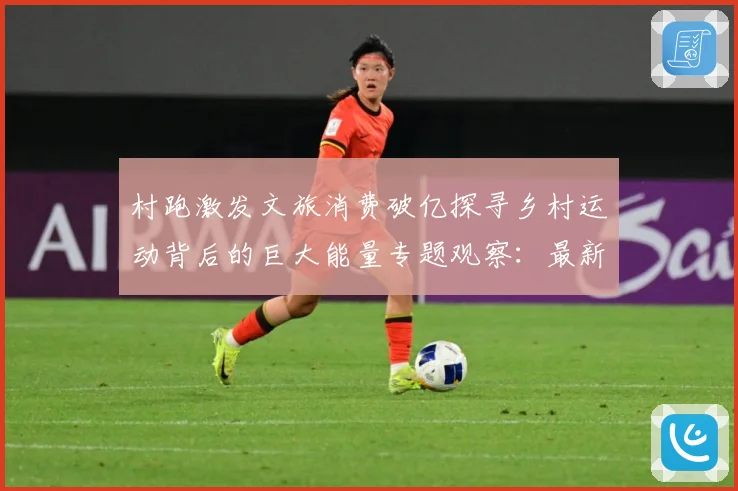 村跑激发文旅消费破亿探寻乡村运动背后的巨大能量专题观察：最新赛事动态与深度分析
