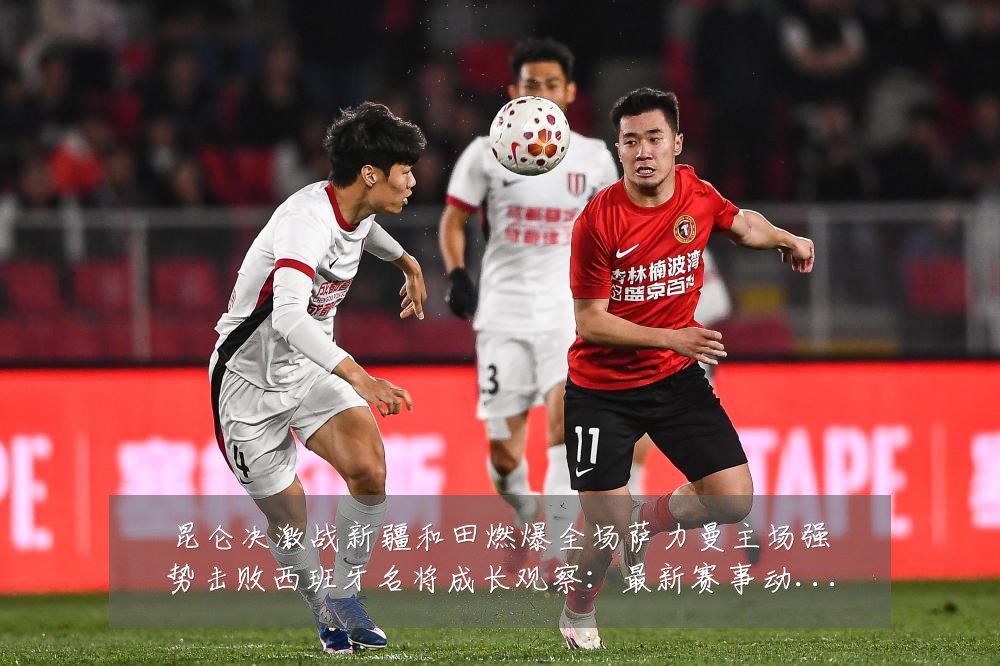昆仑决激战新疆和田燃爆全场萨力曼主场强势击败西班牙名将成长观察:最新赛事动态与深度分析