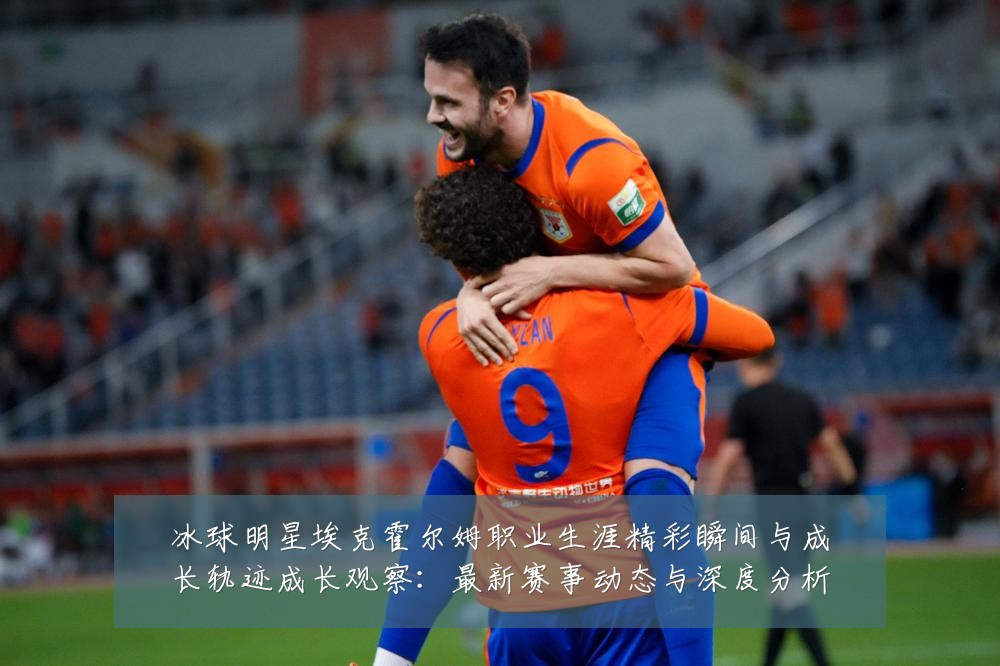 冰球明星埃克霍尔姆职业生涯精彩瞬间与成长轨迹成长观察:最新赛事动态与深度分析