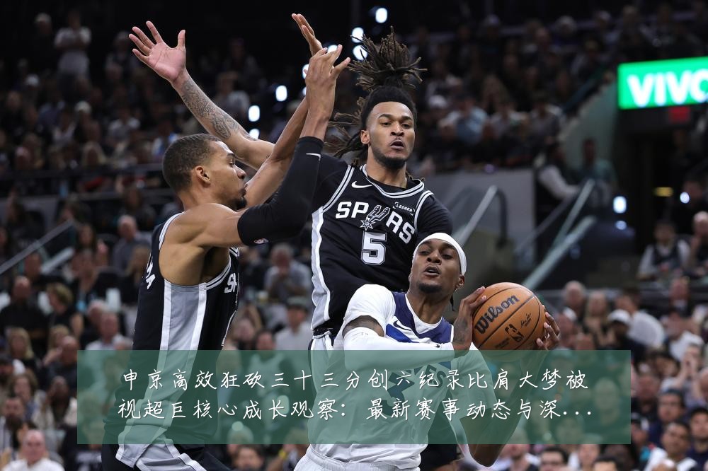 申京高效狂砍三十三分创六纪录比肩大梦被视超巨核心成长观察：最新赛事动态与深度分析