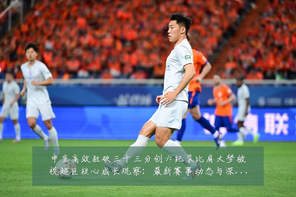 申京高效狂砍三十三分创六纪录比肩大梦被视超巨核心成长观察：最新赛事动态与深度分析